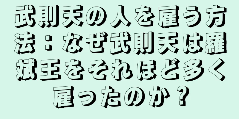 武則天の人を雇う方法：なぜ武則天は羅斌王をそれほど多く雇ったのか？