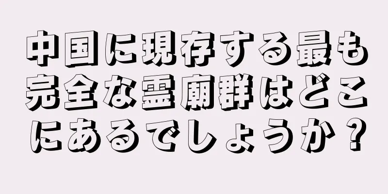 中国に現存する最も完全な霊廟群はどこにあるでしょうか？