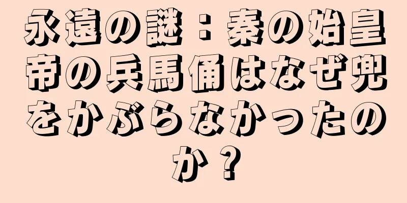 永遠の謎：秦の始皇帝の兵馬俑はなぜ兜をかぶらなかったのか？