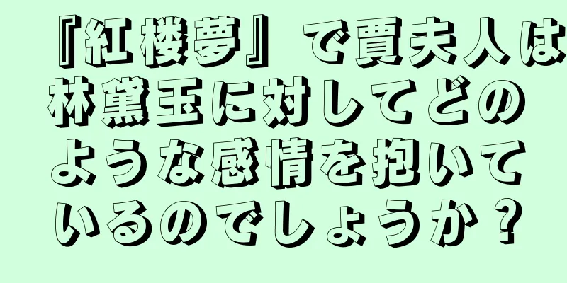 『紅楼夢』で賈夫人は林黛玉に対してどのような感情を抱いているのでしょうか？