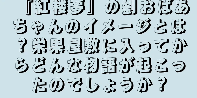 『紅楼夢』の劉おばあちゃんのイメージとは？栄果屋敷に入ってからどんな物語が起こったのでしょうか？
