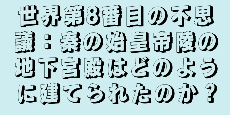 世界第8番目の不思議：秦の始皇帝陵の地下宮殿はどのように建てられたのか？