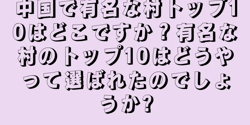 中国で有名な村トップ10はどこですか？有名な村のトップ10はどうやって選ばれたのでしょうか?