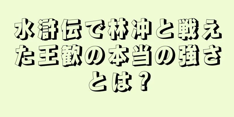 水滸伝で林冲と戦えた王歓の本当の強さとは？