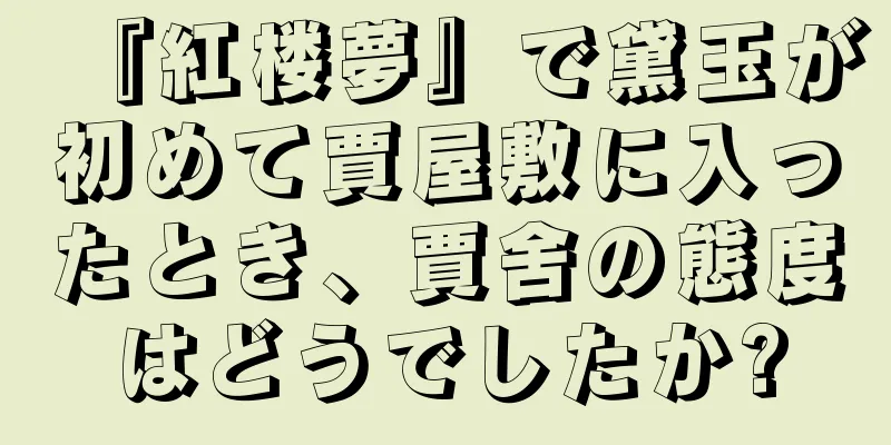 『紅楼夢』で黛玉が初めて賈屋敷に入ったとき、賈舍の態度はどうでしたか?