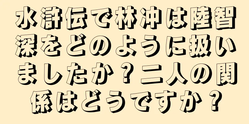 水滸伝で林冲は陸智深をどのように扱いましたか？二人の関係はどうですか？