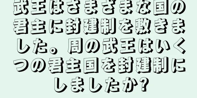 武王はさまざまな国の君主に封建制を敷きました。周の武王はいくつの君主国を封建制にしましたか?