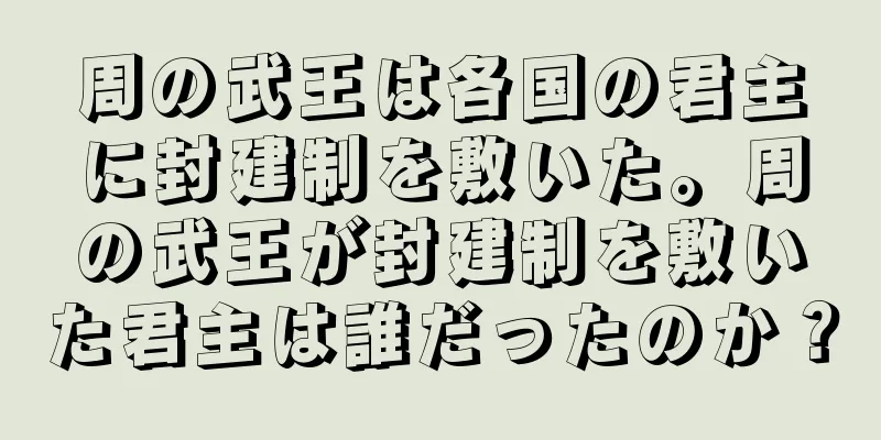 周の武王は各国の君主に封建制を敷いた。周の武王が封建制を敷いた君主は誰だったのか？