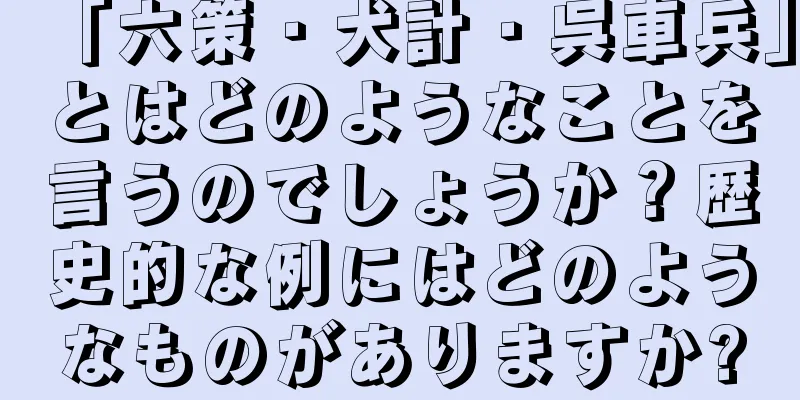 「六策・犬計・呉車兵」とはどのようなことを言うのでしょうか？歴史的な例にはどのようなものがありますか?