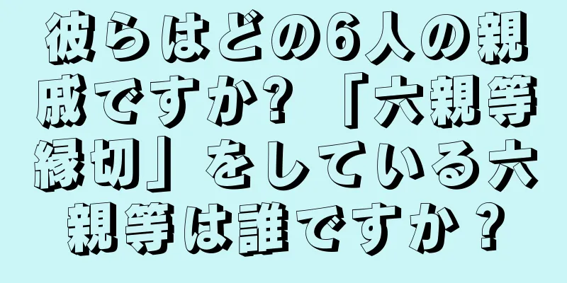 彼らはどの6人の親戚ですか? 「六親等縁切」をしている六親等は誰ですか？