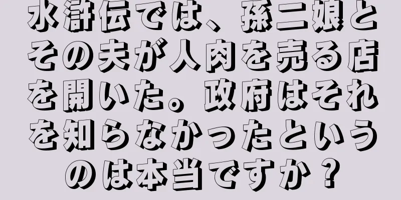 水滸伝では、孫二娘とその夫が人肉を売る店を開いた。政府はそれを知らなかったというのは本当ですか？