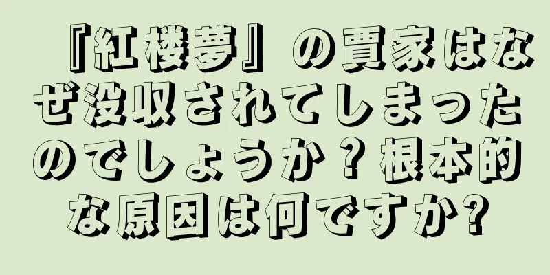 『紅楼夢』の賈家はなぜ没収されてしまったのでしょうか？根本的な原因は何ですか?