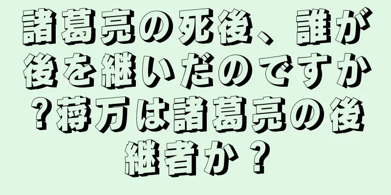 諸葛亮の死後、誰が後を継いだのですか?蒋万は諸葛亮の後継者か？