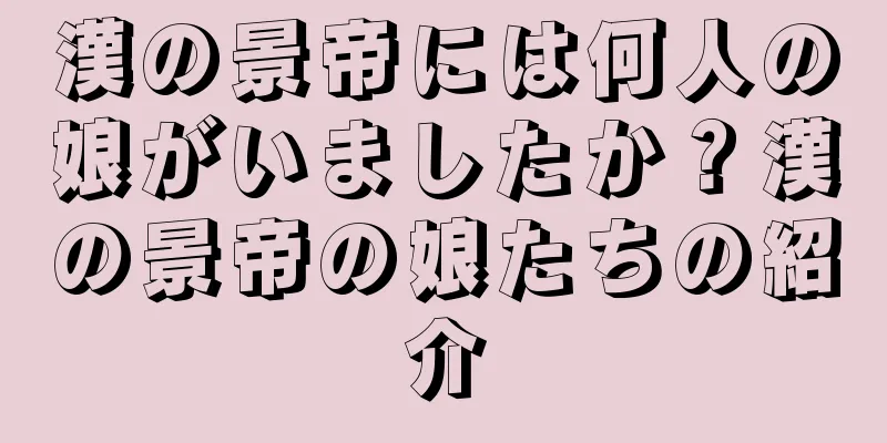 漢の景帝には何人の娘がいましたか？漢の景帝の娘たちの紹介
