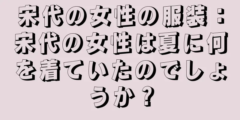 宋代の女性の服装：宋代の女性は夏に何を着ていたのでしょうか？