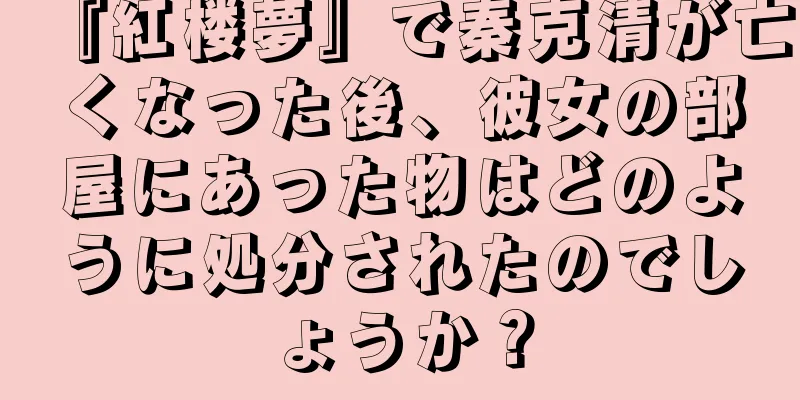 『紅楼夢』で秦克清が亡くなった後、彼女の部屋にあった物はどのように処分されたのでしょうか？
