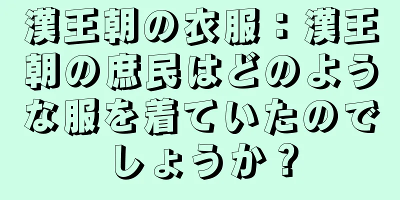 漢王朝の衣服：漢王朝の庶民はどのような服を着ていたのでしょうか？
