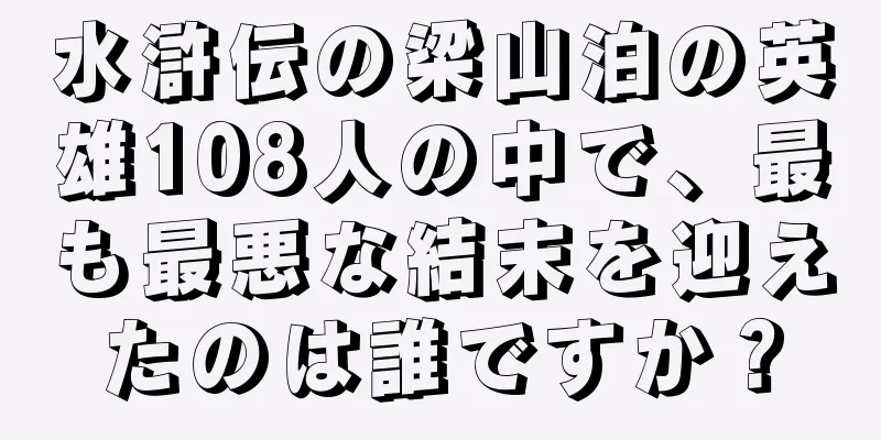 水滸伝の梁山泊の英雄108人の中で、最も最悪な結末を迎えたのは誰ですか？