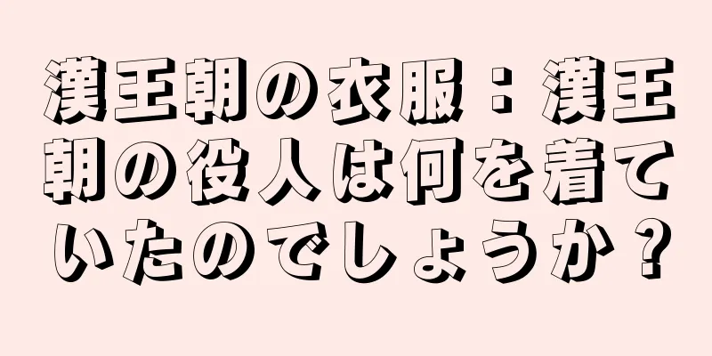漢王朝の衣服：漢王朝の役人は何を着ていたのでしょうか？