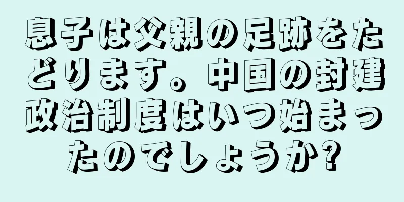 息子は父親の足跡をたどります。中国の封建政治制度はいつ始まったのでしょうか?