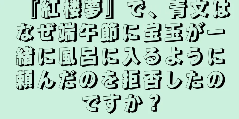 『紅楼夢』で、青文はなぜ端午節に宝玉が一緒に風呂に入るように頼んだのを拒否したのですか？
