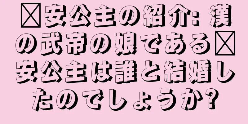 嬴安公主の紹介: 漢の武帝の娘である嬴安公主は誰と結婚したのでしょうか?