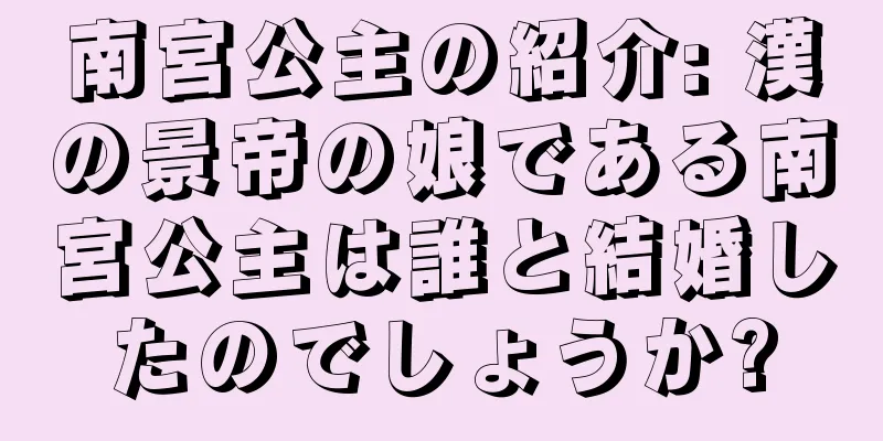 南宮公主の紹介: 漢の景帝の娘である南宮公主は誰と結婚したのでしょうか?