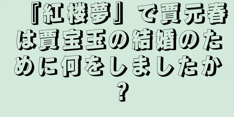 『紅楼夢』で賈元春は賈宝玉の結婚のために何をしましたか？