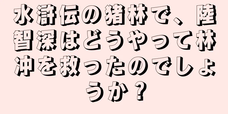 水滸伝の猪林で、陸智深はどうやって林冲を救ったのでしょうか？