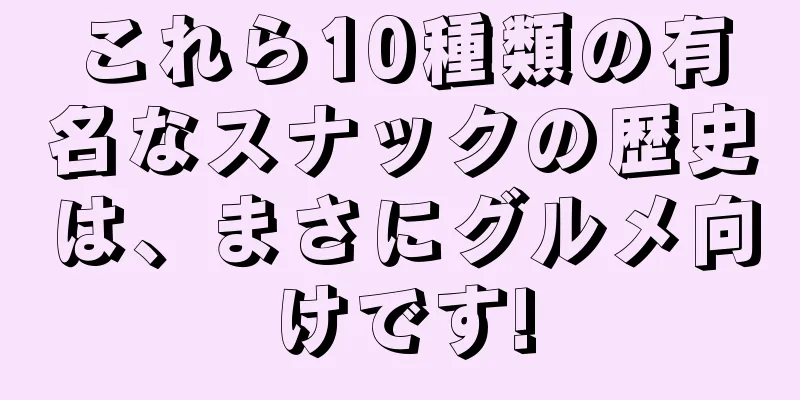 これら10種類の有名なスナックの歴史は、まさにグルメ向けです!