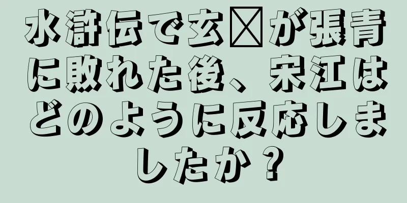 水滸伝で玄瓚が張青に敗れた後、宋江はどのように反応しましたか？