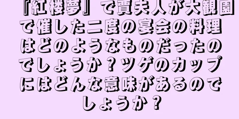 『紅楼夢』で賈夫人が大観園で催した二度の宴会の料理はどのようなものだったのでしょうか？ツゲのカップにはどんな意味があるのでしょうか？