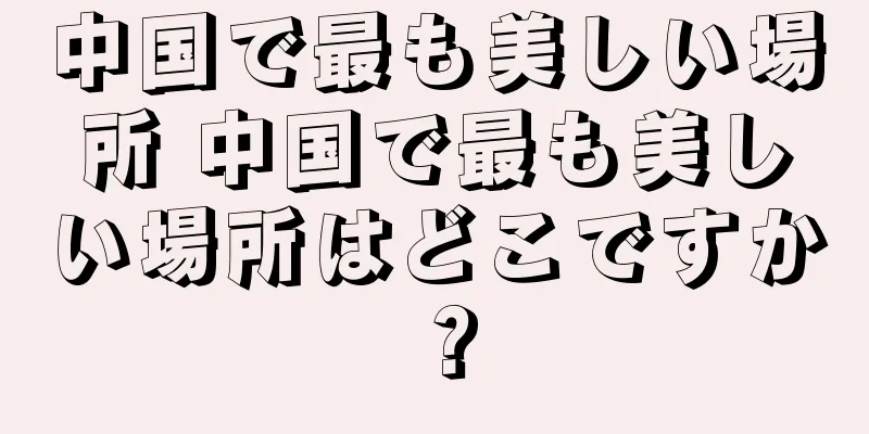 中国で最も美しい場所 中国で最も美しい場所はどこですか？