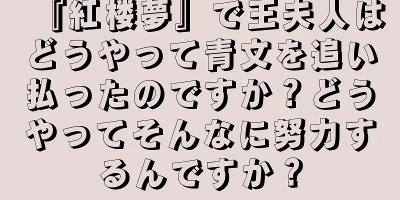 『紅楼夢』で王夫人はどうやって青文を追い払ったのですか？どうやってそんなに努力するんですか？