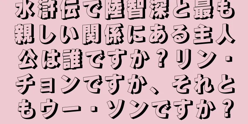 水滸伝で陸智深と最も親しい関係にある主人公は誰ですか？リン・チョンですか、それともウー・ソンですか？