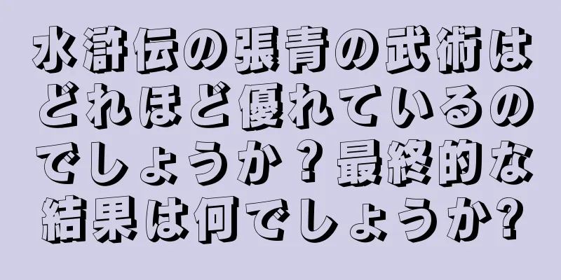 水滸伝の張青の武術はどれほど優れているのでしょうか？最終的な結果は何でしょうか?