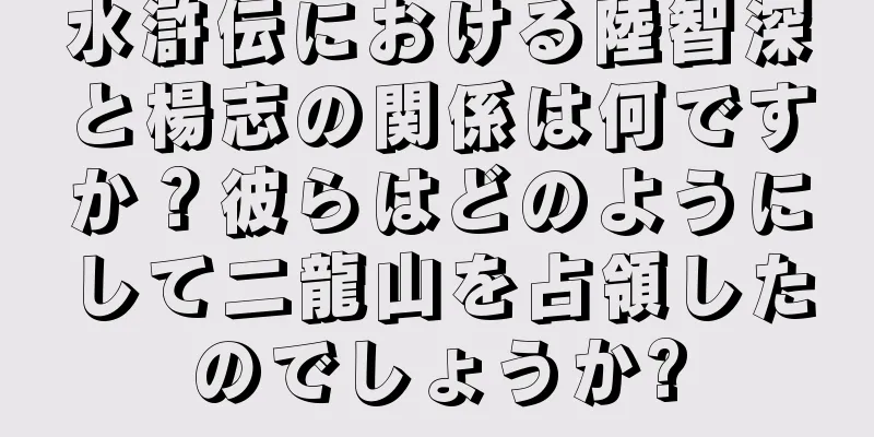 水滸伝における陸智深と楊志の関係は何ですか？彼らはどのようにして二龍山を占領したのでしょうか?