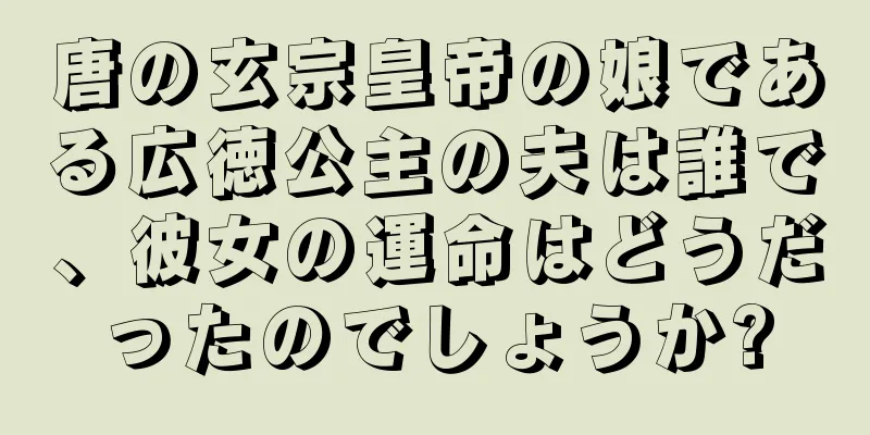 唐の玄宗皇帝の娘である広徳公主の夫は誰で、彼女の運命はどうだったのでしょうか?
