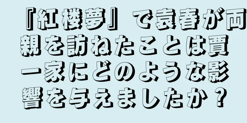 『紅楼夢』で袁春が両親を訪ねたことは賈一家にどのような影響を与えましたか？