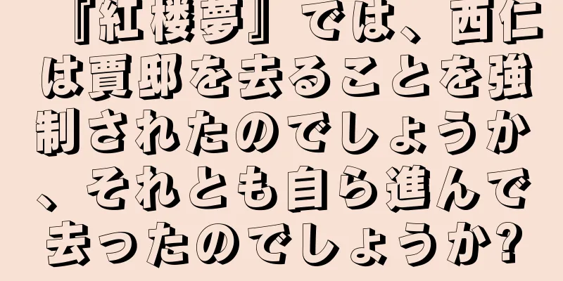 『紅楼夢』では、西仁は賈邸を去ることを強制されたのでしょうか、それとも自ら進んで去ったのでしょうか?