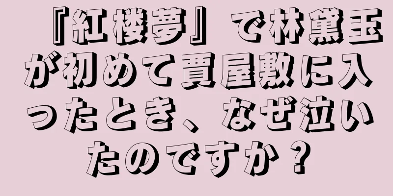 『紅楼夢』で林黛玉が初めて賈屋敷に入ったとき、なぜ泣いたのですか？