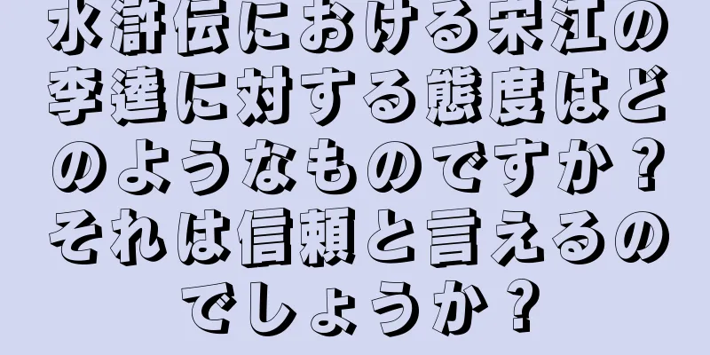 水滸伝における宋江の李逵に対する態度はどのようなものですか？それは信頼と言えるのでしょうか？