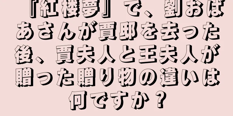 『紅楼夢』で、劉おばあさんが賈邸を去った後、賈夫人と王夫人が贈った贈り物の違いは何ですか？