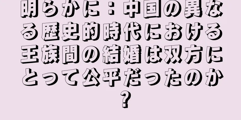明らかに：中国の異なる歴史的時代における王族間の結婚は双方にとって公平だったのか？
