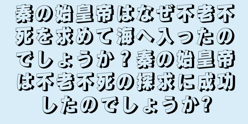 秦の始皇帝はなぜ不老不死を求めて海へ入ったのでしょうか？秦の始皇帝は不老不死の探求に成功したのでしょうか?