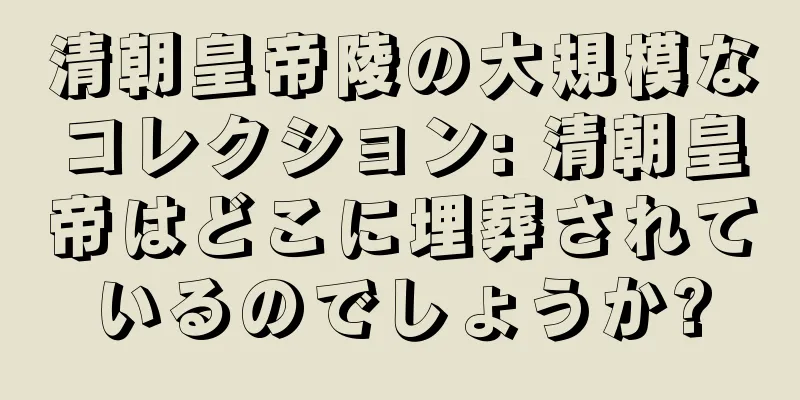 清朝皇帝陵の大規模なコレクション: 清朝皇帝はどこに埋葬されているのでしょうか?