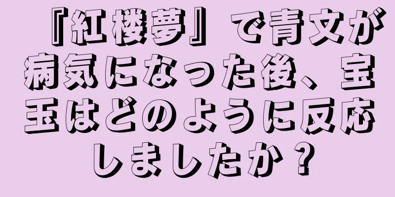 『紅楼夢』で青文が病気になった後、宝玉はどのように反応しましたか？