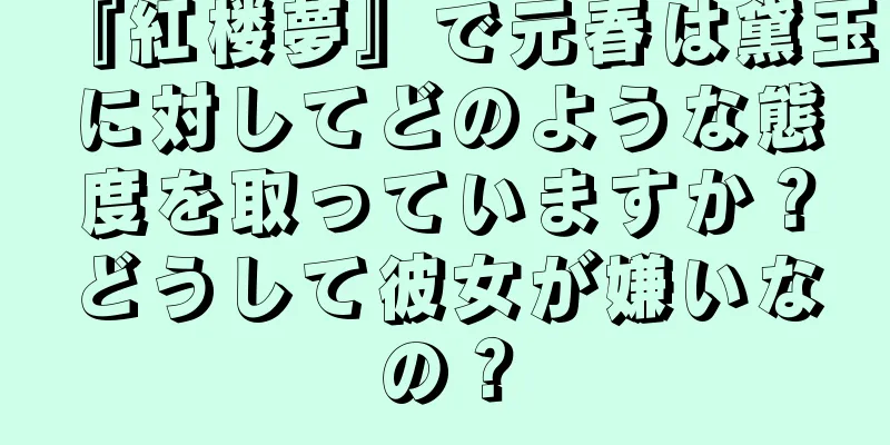 『紅楼夢』で元春は黛玉に対してどのような態度を取っていますか？どうして彼女が嫌いなの？