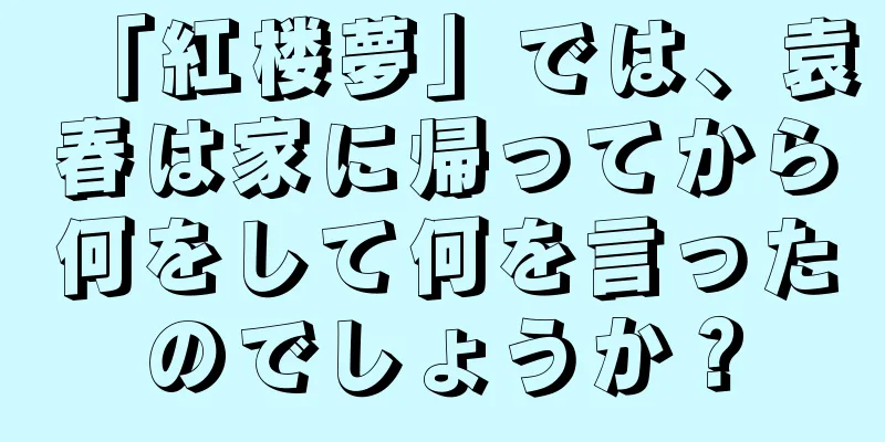 「紅楼夢」では、袁春は家に帰ってから何をして何を言ったのでしょうか？