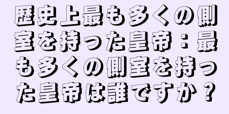 歴史上最も多くの側室を持った皇帝：最も多くの側室を持った皇帝は誰ですか？